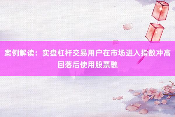 案例解读：实盘杠杆交易用户在市场进入指数冲高回落后使用股票融