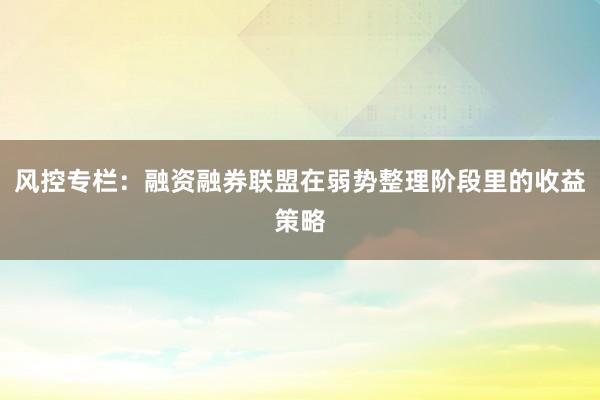 风控专栏：融资融券联盟在弱势整理阶段里的收益策略