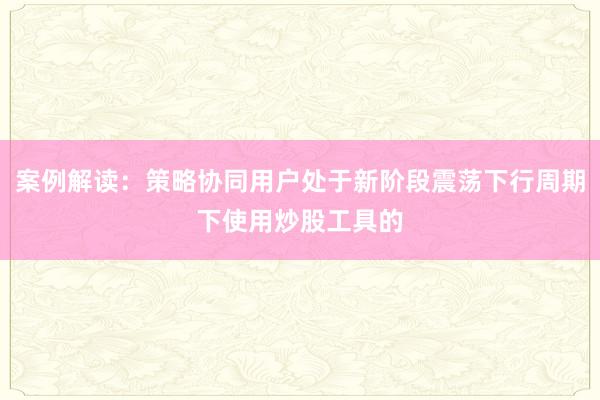 案例解读：策略协同用户处于新阶段震荡下行周期下使用炒股工具的