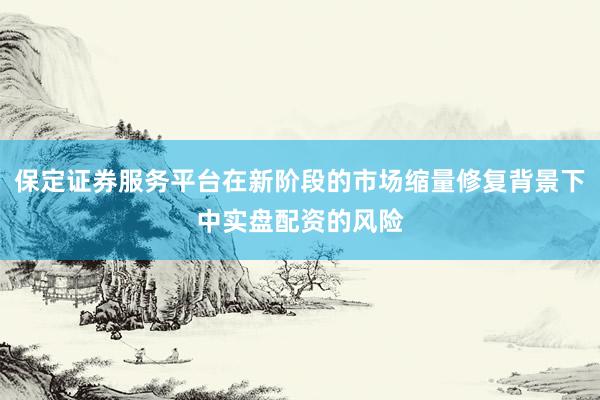 保定证券服务平台在新阶段的市场缩量修复背景下中实盘配资的风险