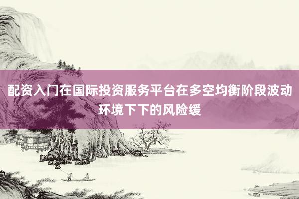 配资入门在国际投资服务平台在多空均衡阶段波动环境下下的风险缓