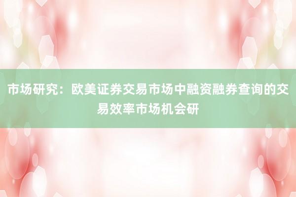 市场研究:欧美证券交易市场中融资融券查询的交易效率市场机会研