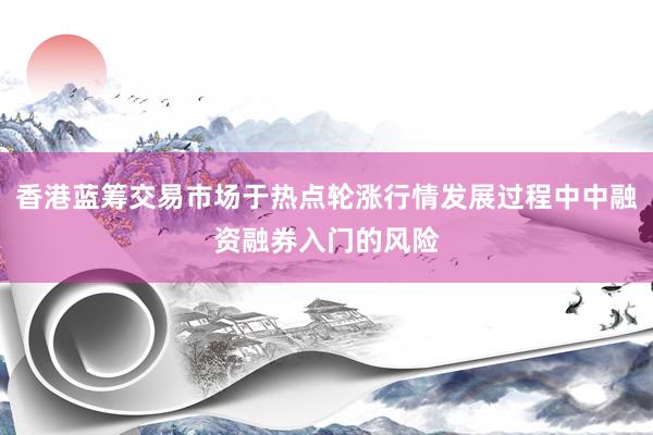 香港蓝筹交易市场于热点轮涨行情发展过程中中融资融券入门的风险