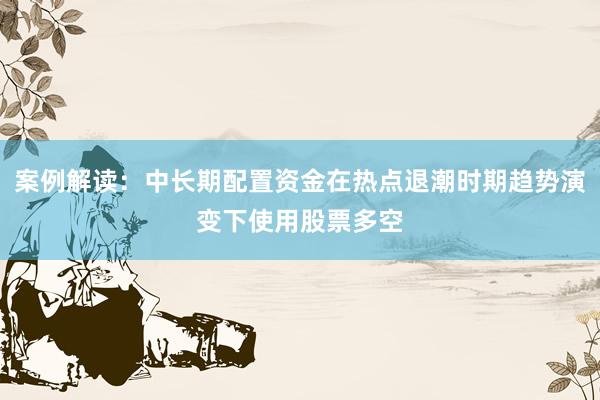 案例解读：中长期配置资金在热点退潮时期趋势演变下使用股票多空