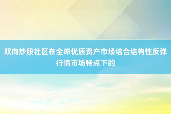 双向炒股社区在全球优质资产市场结合结构性反弹行情市场特点下的