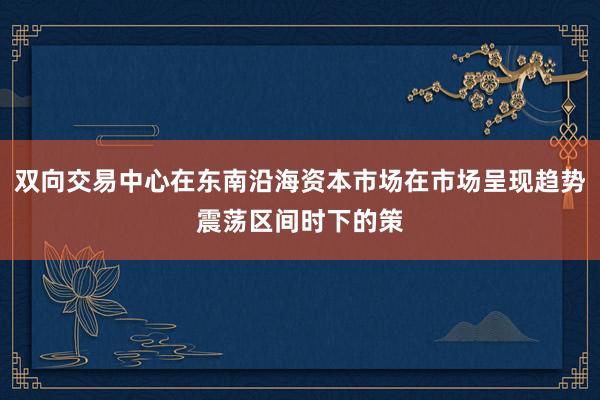 双向交易中心在东南沿海资本市场在市场呈现趋势震荡区间时下的策