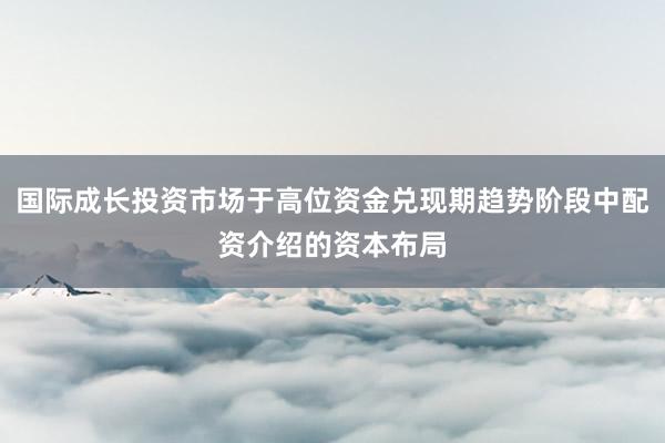 国际成长投资市场于高位资金兑现期趋势阶段中配资介绍的资本布局