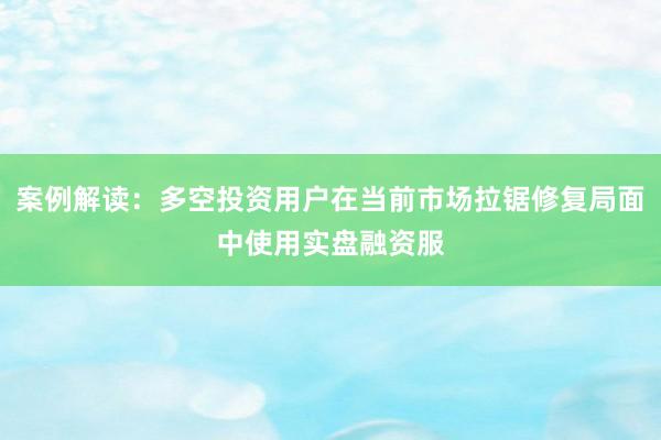 案例解读：多空投资用户在当前市场拉锯修复局面中使用实盘融资服