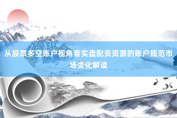 从股票多空账户视角看实盘配资资源的账户规范市场变化解读