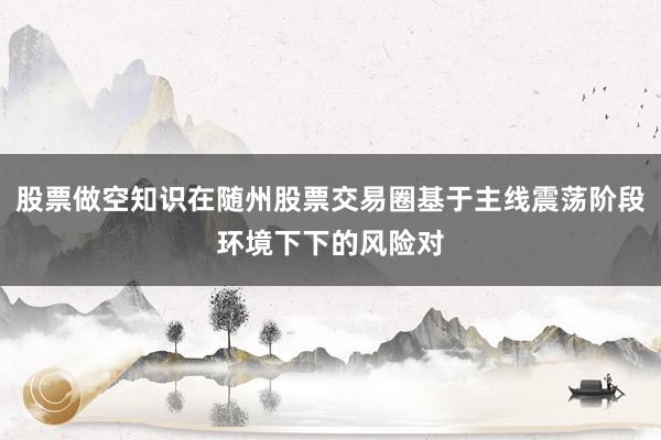 股票做空知识在随州股票交易圈基于主线震荡阶段环境下下的风险对