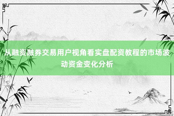 从融资融券交易用户视角看实盘配资教程的市场波动资金变化分析