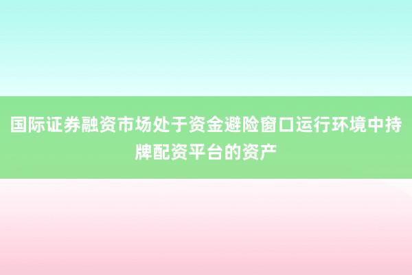 国际证券融资市场处于资金避险窗口运行环境中持牌配资平台的资产