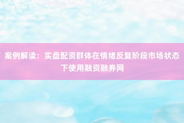 案例解读：实盘配资群体在情绪反复阶段市场状态下使用融资融券网