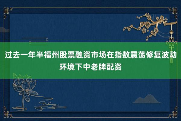 过去一年半福州股票融资市场在指数震荡修复波动环境下中老牌配资