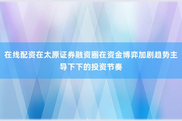 在线配资在太原证券融资圈在资金博弈加剧趋势主导下下的投资节奏