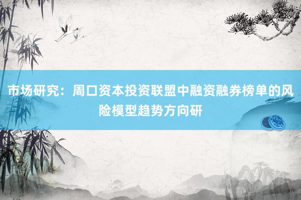 市场研究：周口资本投资联盟中融资融券榜单的风险模型趋势方向研