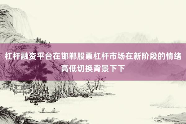 杠杆融资平台在邯郸股票杠杆市场在新阶段的情绪高低切换背景下下