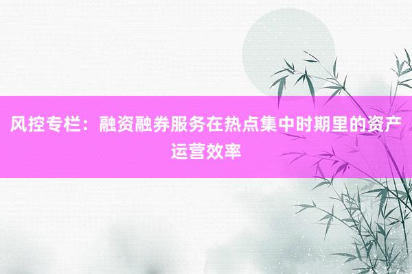 风控专栏：融资融券服务在热点集中时期里的资产运营效率
