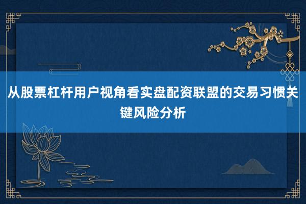 从股票杠杆用户视角看实盘配资联盟的交易习惯关键风险分析