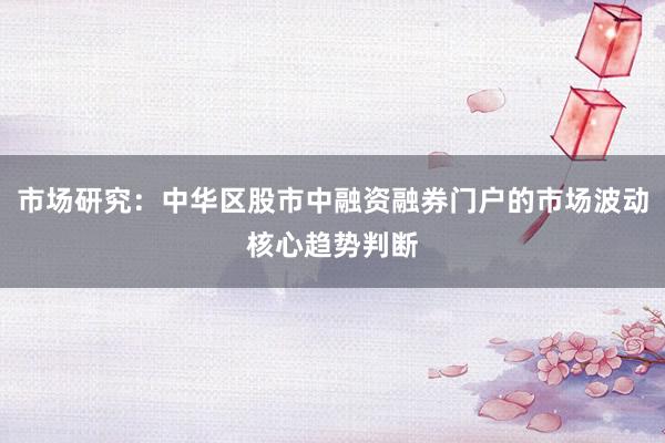 市场研究：中华区股市中融资融券门户的市场波动核心趋势判断
