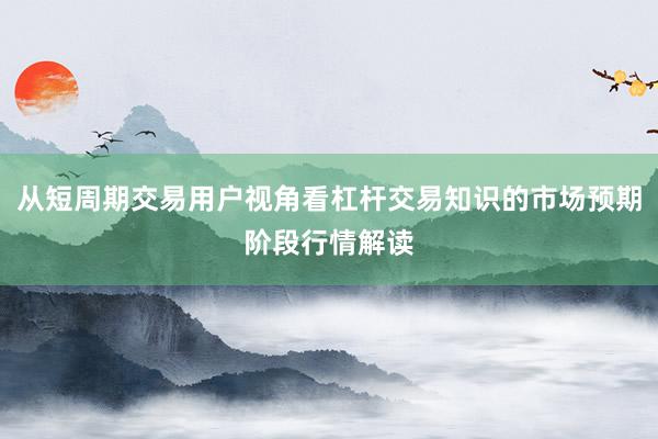 从短周期交易用户视角看杠杆交易知识的市场预期阶段行情解读