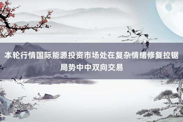 本轮行情国际能源投资市场处在复杂情绪修复拉锯局势中中双向交易