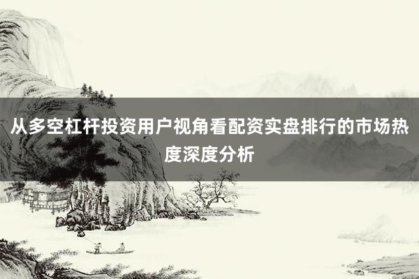 从多空杠杆投资用户视角看配资实盘排行的市场热度深度分析