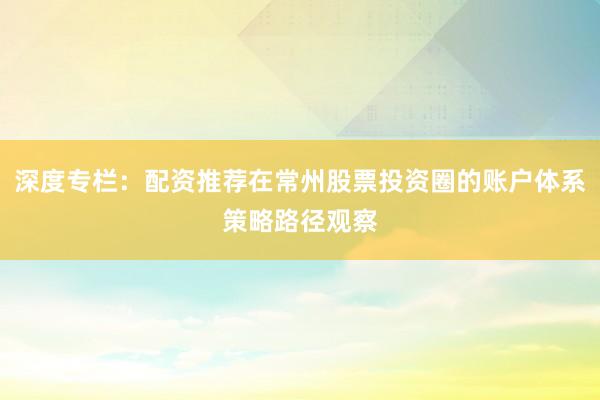 深度专栏：配资推荐在常州股票投资圈的账户体系策略路径观察