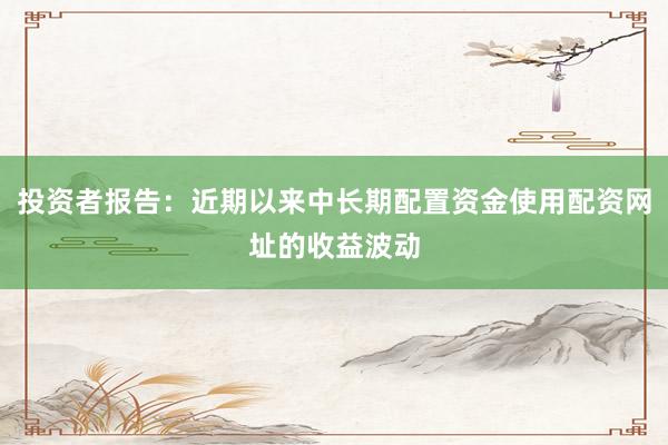 投资者报告：近期以来中长期配置资金使用配资网址的收益波动