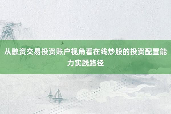 从融资交易投资账户视角看在线炒股的投资配置能力实践路径