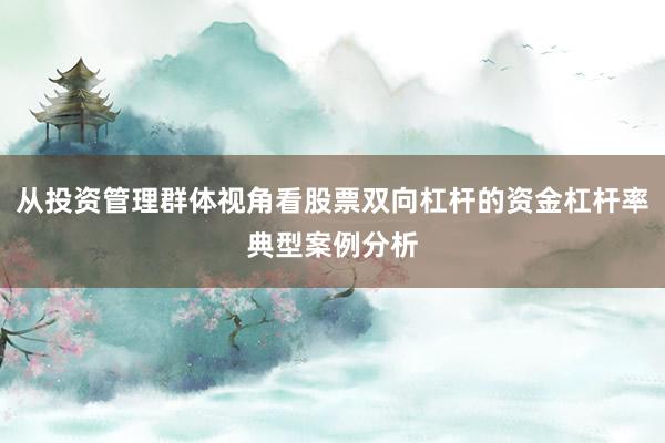 从投资管理群体视角看股票双向杠杆的资金杠杆率典型案例分析