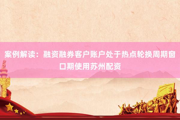 案例解读:融资融券客户账户处于热点轮换周期窗口期使用苏州配资