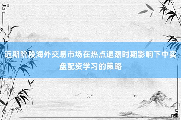 近期阶段海外交易市场在热点退潮时期影响下中实盘配资学习的策略