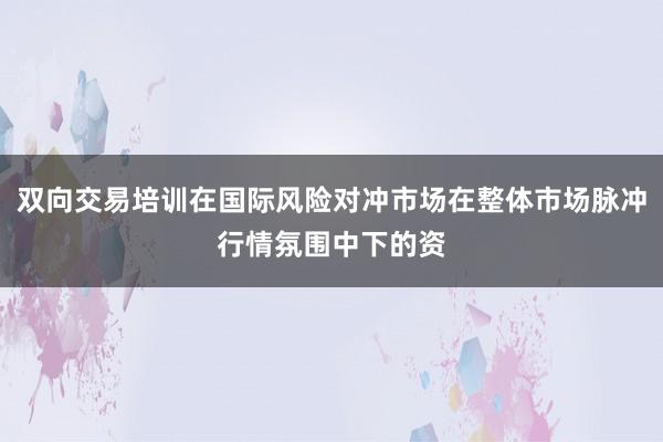 双向交易培训在国际风险对冲市场在整体市场脉冲行情氛围中下的资