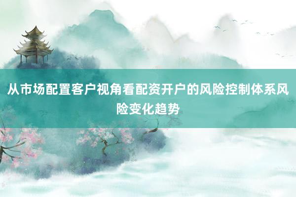 从市场配置客户视角看配资开户的风险控制体系风险变化趋势