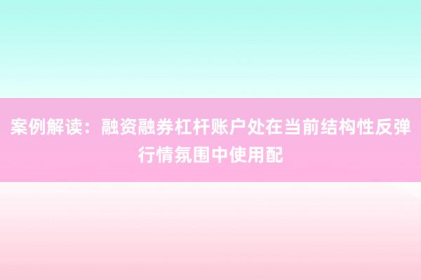 案例解读：融资融券杠杆账户处在当前结构性反弹行情氛围中使用配