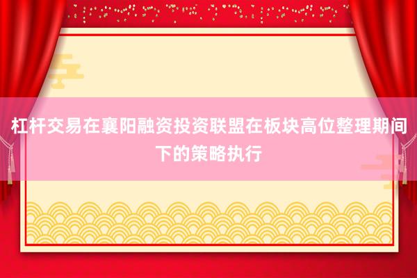 杠杆交易在襄阳融资投资联盟在板块高位整理期间下的策略执行