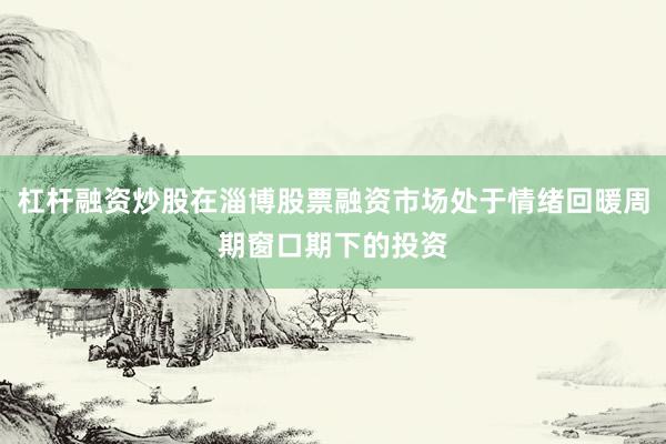 杠杆融资炒股在淄博股票融资市场处于情绪回暖周期窗口期下的投资