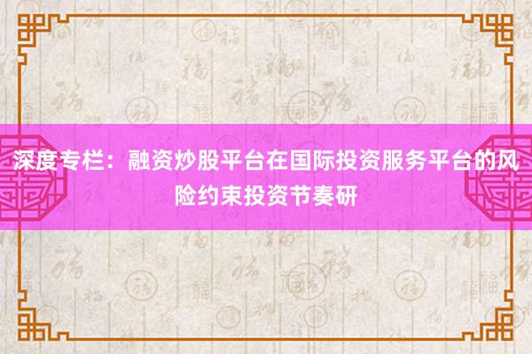 深度专栏：融资炒股平台在国际投资服务平台的风险约束投资节奏研