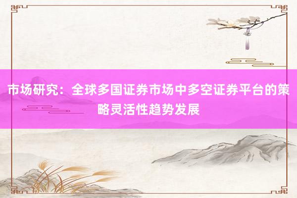 市场研究：全球多国证券市场中多空证券平台的策略灵活性趋势发展