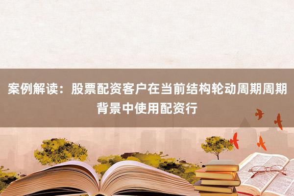 案例解读：股票配资客户在当前结构轮动周期周期背景中使用配资行