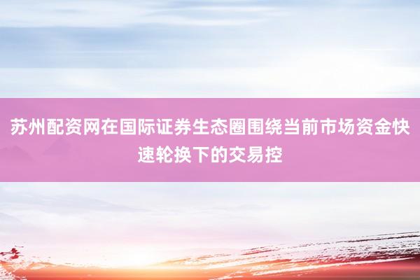 苏州配资网在国际证券生态圈围绕当前市场资金快速轮换下的交易控