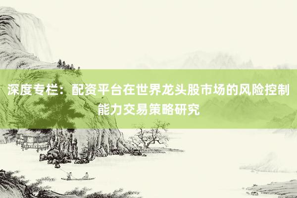 深度专栏：配资平台在世界龙头股市场的风险控制能力交易策略研究