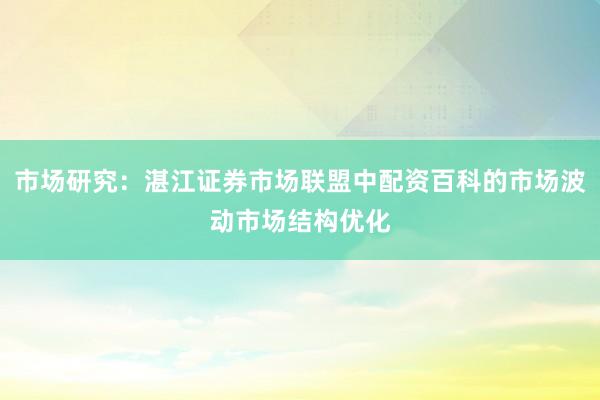 市场研究：湛江证券市场联盟中配资百科的市场波动市场结构优化