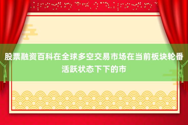 股票融资百科在全球多空交易市场在当前板块轮番活跃状态下下的市
