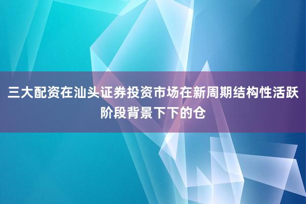 三大配资在汕头证券投资市场在新周期结构性活跃阶段背景下下的仓