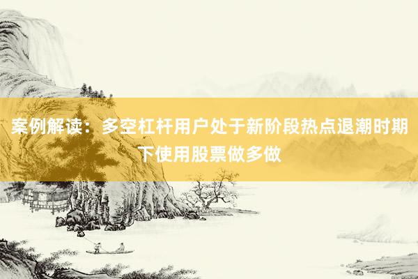 案例解读:多空杠杆用户处于新阶段热点退潮时期下使用股票做多做
