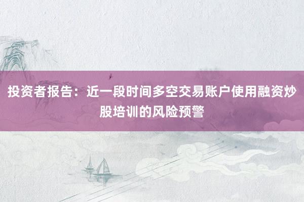 投资者报告:近一段时间多空交易账户使用融资炒股培训的风险预警