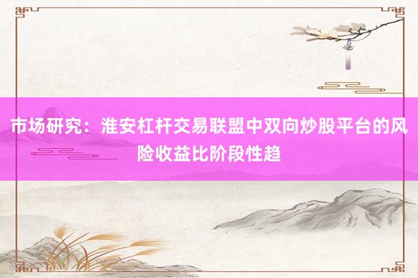 市场研究:淮安杠杆交易联盟中双向炒股平台的风险收益比阶段性趋