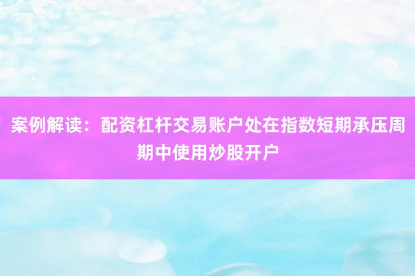 案例解读：配资杠杆交易账户处在指数短期承压周期中使用炒股开户